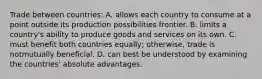 Trade between countries: A. allows each country to consume at a point outside its production possibilities frontier. B. limits a country's ability to produce goods and services on its own. C. must benefit both countries equally; otherwise, trade is notmutually beneficial. D. can best be understood by examining the countries' absolute advantages.