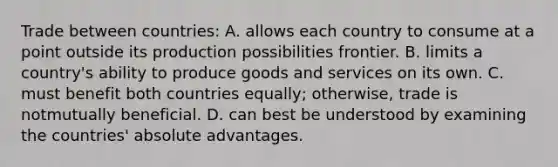 Trade between countries: A. allows each country to consume at a point outside its production possibilities frontier. B. limits a country's ability to produce goods and services on its own. C. must benefit both countries equally; otherwise, trade is notmutually beneficial. D. can best be understood by examining the countries' absolute advantages.