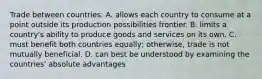 Trade between countries: A. allows each country to consume at a point outside its production possibilities frontier. B. limits a country's ability to produce goods and services on its own. C. must benefit both countries equally; otherwise, trade is not mutually beneficial. D. can best be understood by examining the countries' absolute advantages