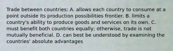 Trade between countries: A. allows each country to consume at a point outside its production possibilities frontier. B. limits a country's ability to produce goods and services on its own. C. must benefit both countries equally; otherwise, trade is not mutually beneficial. D. can best be understood by examining the countries' absolute advantages