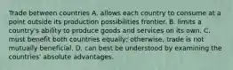 Trade between countries A. allows each country to consume at a point outside its production possibilities frontier. B. limits a country's ability to produce goods and services on its own. C. must benefit both countries equally; otherwise, trade is not mutually beneficial. D. can best be understood by examining the countries' absolute advantages.