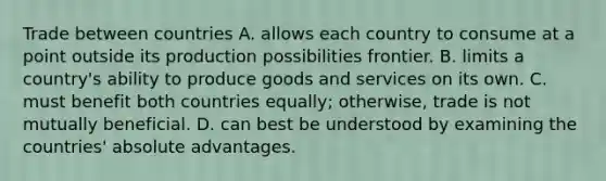 Trade between countries A. allows each country to consume at a point outside its production possibilities frontier. B. limits a country's ability to produce goods and services on its own. C. must benefit both countries equally; otherwise, trade is not mutually beneficial. D. can best be understood by examining the countries' absolute advantages.