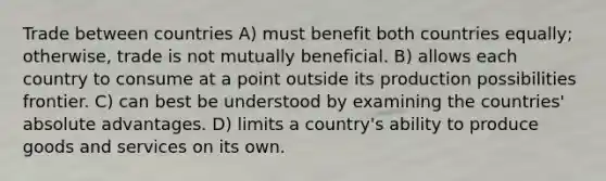 Trade between countries A) must benefit both countries equally; otherwise, trade is not mutually beneficial. B) allows each country to consume at a point outside its production possibilities frontier. C) can best be understood by examining the countries' absolute advantages. D) limits a country's ability to produce goods and services on its own.