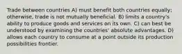 Trade between countries A) must benefit both countries equally; otherwise, trade is not mutually beneficial. B) limits a country's ability to produce goods and services on its own. C) can best be understood by examining the countries' absolute advantages. D) allows each country to consume at a point outside its production possibilities frontier.