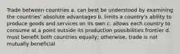 Trade between countries a. can best be understood by examining the countries' absolute advantages b. limits a country's ability to produce goods and services on its own c. allows each country to consume at a point outside its production possibilities frontier d. must benefit both countries equally; otherwise, trade is not mutually beneficial