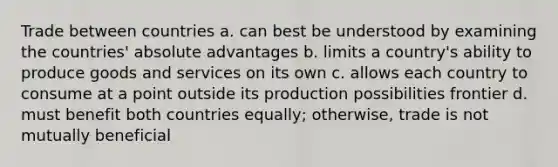 Trade between countries a. can best be understood by examining the countries' absolute advantages b. limits a country's ability to produce goods and services on its own c. allows each country to consume at a point outside its production possibilities frontier d. must benefit both countries equally; otherwise, trade is not mutually beneficial