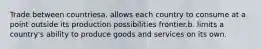 Trade between countriesa. allows each country to consume at a point outside its production possibilities frontier.b. limits a country's ability to produce goods and services on its own.