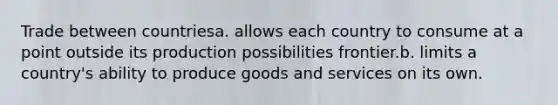 Trade between countriesa. allows each country to consume at a point outside its production possibilities frontier.b. limits a country's ability to produce goods and services on its own.