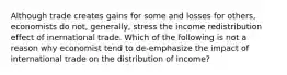 Although trade creates gains for some and losses for others, economists do not, generally, stress the income redistribution effect of inernational trade. Which of the following is not a reason why economist tend to de-emphasize the impact of international trade on the distribution of income?