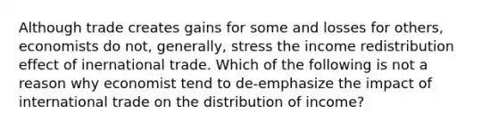 Although trade creates gains for some and losses for others, economists do not, generally, stress the income redistribution effect of inernational trade. Which of the following is not a reason why economist tend to de-emphasize the impact of international trade on the distribution of income?