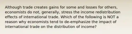 Although trade creates gains for some and losses for​ others, economists do​ not, generally, stress the income redistribution effects of international trade. Which of the following is NOT a reason why economists tend to​ de-emphasize the impact of international trade on the distribution of​ income?