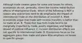 Although trade creates gains for some and losses for​ others, economists do​ not, generally, stress the income redistribution effects of international trade. Which of the following is NOT a reason why economists tend to​ de-emphasize the impact of international trade on the distribution of​ income? A. Most economists argue that trade with income transfers is better than no trade at all. B. Those that lose from trade tend to be marginally impacted by​ trade, poorly​ organized, and largely devoid of political influence. C. Income distribution effects are not specific to international trade. D. Economists focus on the aggregate gains from trade and place little emphasis on losses to specific groups.