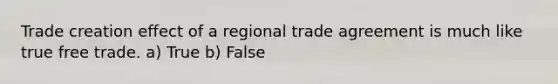 Trade creation effect of a regional trade agreement is much like true free trade. a) True b) False