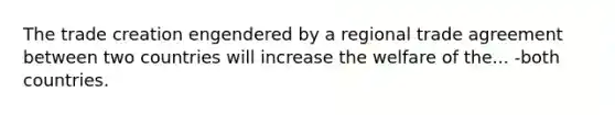 The trade creation engendered by a regional trade agreement between two countries will increase the welfare of the... -both countries.