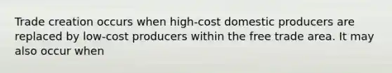 Trade creation occurs when high-cost domestic producers are replaced by low-cost producers within the free trade area. It may also occur when