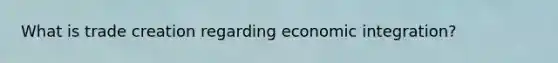 What is trade creation regarding economic integration?