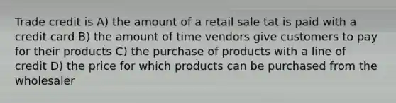 Trade credit is A) the amount of a retail sale tat is paid with a credit card B) the amount of time vendors give customers to pay for their products C) the purchase of products with a line of credit D) the price for which products can be purchased from the wholesaler