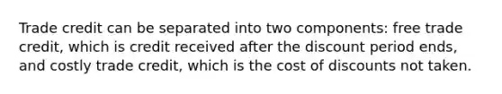 Trade credit can be separated into two components: free trade credit, which is credit received after the discount period ends, and costly trade credit, which is the cost of discounts not taken.