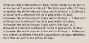 What do trade credit terms of "2/15, net 30" mean to a buyer? a. A discount of 1 percent is offered if the bill is paid within 10 days; otherwise, the entire amount is due within 30 days. b. A discount of 20 percent is offered if the bill is paid within 15 days; otherwise, the entire amount is due within 30 days. c. A discount of 20 percent is offered if the bill is paid within 150 days; otherwise, the entire amount is due within 300 days. d. A discount of 2 percent is offered if the bill is paid within 15 days; otherwise, the entire amount is due within 30 days. e. A discount of 2 percent is offered if the bill is paid within 30 days; otherwise, the entire amount is due within 15 days.