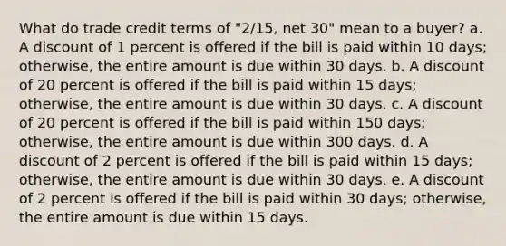 What do trade credit terms of "2/15, net 30" mean to a buyer? a. A discount of 1 percent is offered if the bill is paid within 10 days; otherwise, the entire amount is due within 30 days. b. A discount of 20 percent is offered if the bill is paid within 15 days; otherwise, the entire amount is due within 30 days. c. A discount of 20 percent is offered if the bill is paid within 150 days; otherwise, the entire amount is due within 300 days. d. A discount of 2 percent is offered if the bill is paid within 15 days; otherwise, the entire amount is due within 30 days. e. A discount of 2 percent is offered if the bill is paid within 30 days; otherwise, the entire amount is due within 15 days.