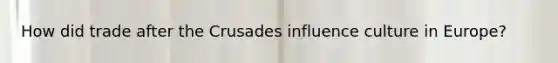 How did trade after the Crusades influence culture in Europe?