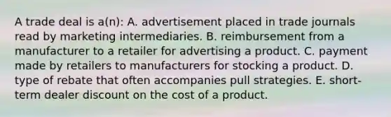 A trade deal is a(n): A. advertisement placed in trade journals read by marketing intermediaries. B. reimbursement from a manufacturer to a retailer for advertising a product. C. payment made by retailers to manufacturers for stocking a product. D. type of rebate that often accompanies pull strategies. E. short-term dealer discount on the cost of a product.