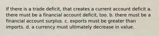 If there is a trade deficit, that creates a current account deficit a. there must be a financial account deficit, too. b. there must be a financial account surplus. c. exports must be greater than imports. d. a currency must ultimately decrease in value.