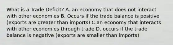 What is a Trade Deficit? A. an economy that does not interact with other economies B. Occurs if the trade balance is positive (exports are <a href='https://www.questionai.com/knowledge/ktgHnBD4o3-greater-than' class='anchor-knowledge'>greater than</a> imports) C.an economy that interacts with other economies through trade D. occurs if the trade balance is negative (exports are smaller than imports)