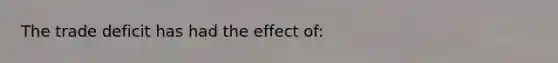 The trade deficit has had the effect of: