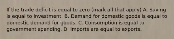 If the trade deficit is equal to zero ​(mark all that​ apply) A. Saving is equal to investment. B. Demand for domestic goods is equal to domestic demand for goods. C. Consumption is equal to government spending. D. Imports are equal to exports.