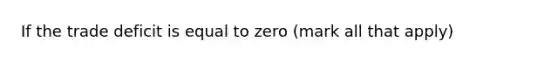 If the trade deficit is equal to zero ​(mark all that​ apply)