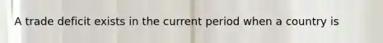 A trade deficit exists in the current period when a country is