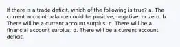 If there is a trade deficit, which of the following is true? a. The current account balance could be positive, negative, or zero. b. There will be a current account surplus. c. There will be a financial account surplus. d. There will be a current account deficit.