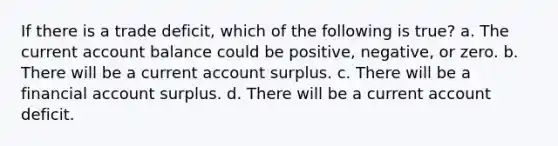 If there is a trade deficit, which of the following is true? a. The current account balance could be positive, negative, or zero. b. There will be a current account surplus. c. There will be a financial account surplus. d. There will be a current account deficit.