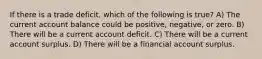 If there is a trade deficit, which of the following is true? A) The current account balance could be positive, negative, or zero. B) There will be a current account deficit. C) There will be a current account surplus. D) There will be a financial account surplus.