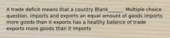 A trade deficit means that a country Blank______. Multiple choice question. imports and exports an equal amount of goods imports more goods than it exports has a healthy balance of trade exports more goods than it imports