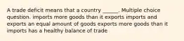 A trade deficit means that a country ______. Multiple choice question. imports more goods than it exports imports and exports an equal amount of goods exports more goods than it imports has a healthy balance of trade