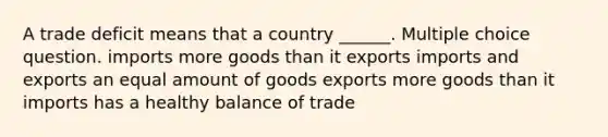 A trade deficit means that a country ______. Multiple choice question. imports more goods than it exports imports and exports an equal amount of goods exports more goods than it imports has a healthy balance of trade