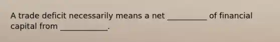 A trade deficit necessarily means a net __________ of financial capital from ____________.
