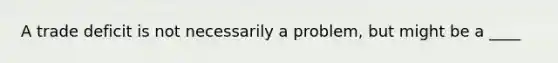 A trade deficit is not necessarily a problem, but might be a ____