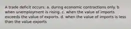 A trade deficit occurs: a. during economic contractions only. b when unemployment is rising. c. when the value of imports exceeds the value of exports. d. when the value of imports is less than the value exports