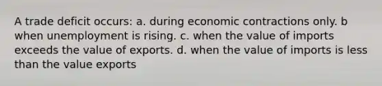 A trade deficit occurs: a. during economic contractions only. b when unemployment is rising. c. when the value of imports exceeds the value of exports. d. when the value of imports is <a href='https://www.questionai.com/knowledge/k7BtlYpAMX-less-than' class='anchor-knowledge'>less than</a> the value exports