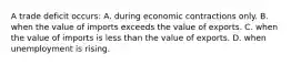 A trade deficit occurs: A. during economic contractions only. B. when the value of imports exceeds the value of exports. C. when the value of imports is less than the value of exports. D. when unemployment is rising.