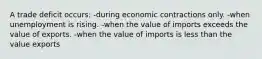 A trade deficit occurs: -during economic contractions only. -when unemployment is rising. ​-when the value of imports exceeds the value of exports. -when the value of imports is less than the value exports