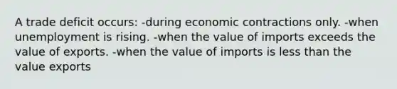 A trade deficit occurs: -during economic contractions only. -when unemployment is rising. ​-when the value of imports exceeds the value of exports. -when the value of imports is less than the value exports