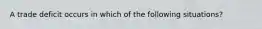 A trade deficit occurs in which of the following situations?