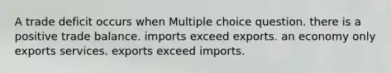 A trade deficit occurs when Multiple choice question. there is a positive trade balance. imports exceed exports. an economy only exports services. exports exceed imports.