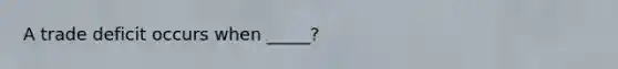 A trade deficit occurs when _____?