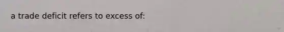 a trade deficit refers to excess of: