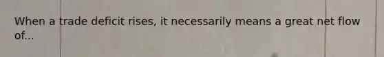 When a trade deficit rises, it necessarily means a great net flow of...